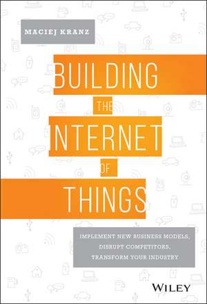 Building the Internet of Things – Implement New Business Models, Disrupt Competitors, Transform Your Industry de M Kranz