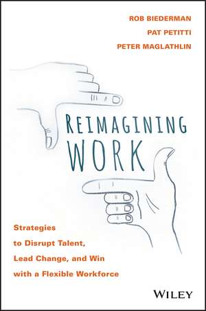 Reimagining Work: Strategies to Disrupt Talent, Lead Change, and Win with a Flexible Workforce de Rob Biederman