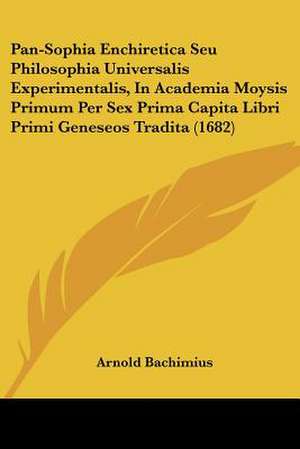 Pan-Sophia Enchiretica Seu Philosophia Universalis Experimentalis, In Academia Moysis Primum Per Sex Prima Capita Libri Primi Geneseos Tradita (1682) de Arnold Bachimius