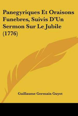 Panegyriques Et Oraisons Funebres, Suivis D'Un Sermon Sur Le Jubile (1776) de Guillaume Germain Guyot