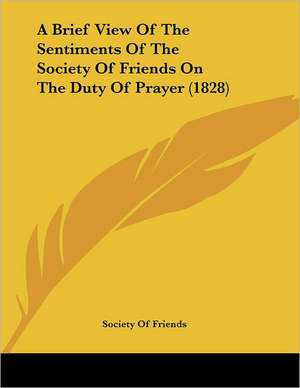 A Brief View Of The Sentiments Of The Society Of Friends On The Duty Of Prayer (1828) de Society Of Friends