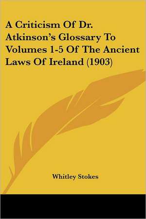 A Criticism Of Dr. Atkinson's Glossary To Volumes 1-5 Of The Ancient Laws Of Ireland (1903) de Whitley Stokes