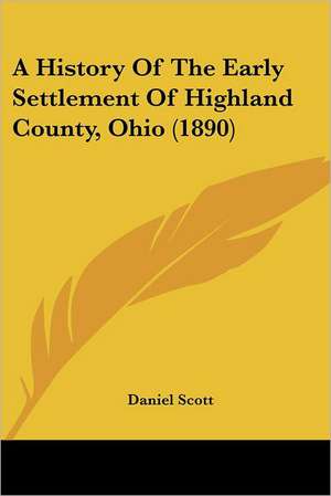 A History Of The Early Settlement Of Highland County, Ohio (1890) de Daniel Scott