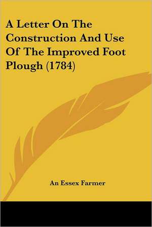 A Letter On The Construction And Use Of The Improved Foot Plough (1784) de An Essex Farmer