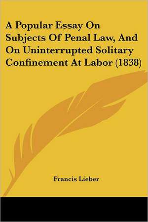 A Popular Essay On Subjects Of Penal Law, And On Uninterrupted Solitary Confinement At Labor (1838) de Francis Lieber