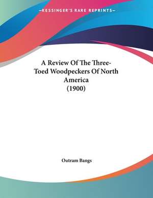 A Review Of The Three-Toed Woodpeckers Of North America (1900) de Outram Bangs