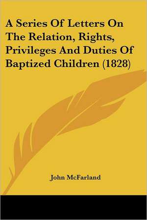 A Series Of Letters On The Relation, Rights, Privileges And Duties Of Baptized Children (1828) de John Mcfarland