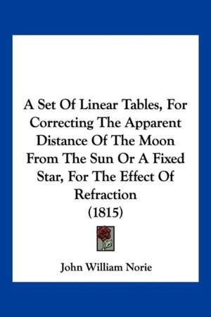 A Set Of Linear Tables, For Correcting The Apparent Distance Of The Moon From The Sun Or A Fixed Star, For The Effect Of Refraction (1815) de John William Norie