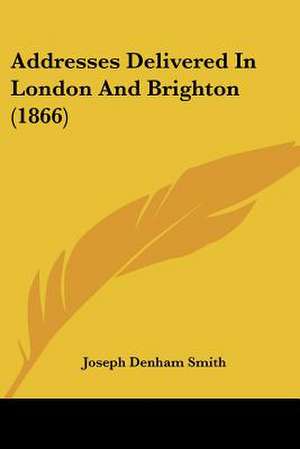 Addresses Delivered In London And Brighton (1866) de Joseph Denham Smith