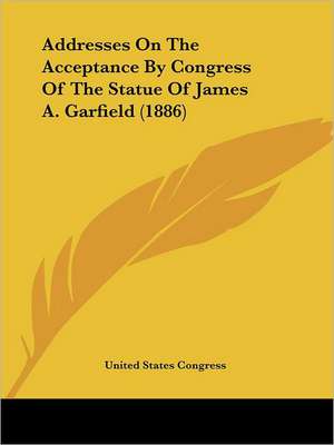 Addresses On The Acceptance By Congress Of The Statue Of James A. Garfield (1886) de United States Congress