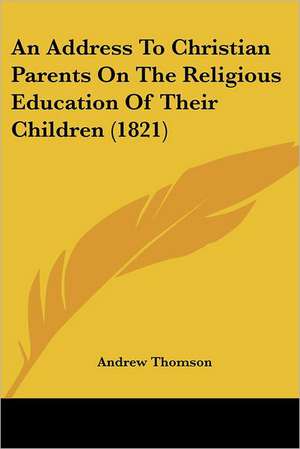 An Address To Christian Parents On The Religious Education Of Their Children (1821) de Andrew Thomson