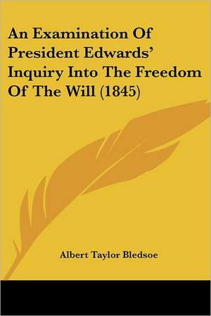 An Examination Of President Edwards' Inquiry Into The Freedom Of The Will (1845) de Albert Taylor Bledsoe