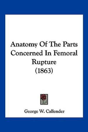 Anatomy Of The Parts Concerned In Femoral Rupture (1863) de George W. Callender