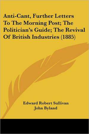 Anti-Cant, Further Letters To The Morning Post; The Politician's Guide; The Revival Of British Industries (1885) de Edward Robert Sullivan