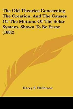 The Old Theories Concerning The Creation, And The Causes Of The Motions Of The Solar System, Shown To Be Error (1882) de Harry B. Philbrook