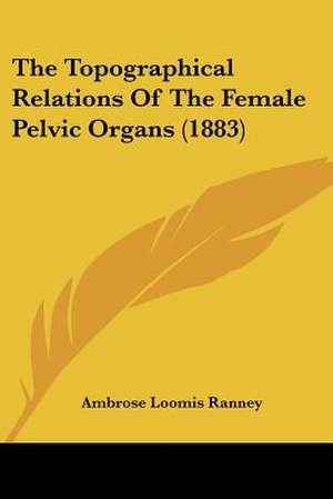 The Topographical Relations Of The Female Pelvic Organs (1883) de Ambrose Loomis Ranney