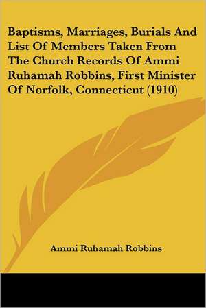 Baptisms, Marriages, Burials And List Of Members Taken From The Church Records Of Ammi Ruhamah Robbins, First Minister Of Norfolk, Connecticut (1910) de Ammi Ruhamah Robbins