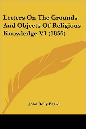 Letters On The Grounds And Objects Of Religious Knowledge V1 (1856) de John Relly Beard