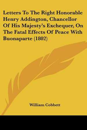 Letters To The Right Honorable Henry Addington, Chancellor Of His Majesty's Exchequer, On The Fatal Effects Of Peace With Buonaparte (1802) de William Cobbett