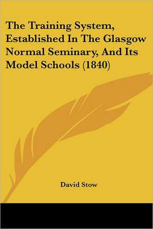 The Training System, Established In The Glasgow Normal Seminary, And Its Model Schools (1840) de David Stow