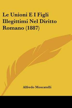 Le Unioni E I Figli Illegittimi Nel Diritto Romano (1887) de Alfredo Moscatelli