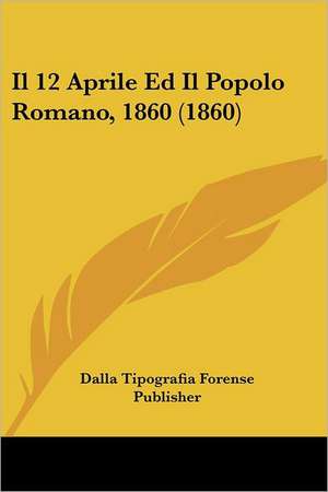 Il 12 Aprile Ed Il Popolo Romano, 1860 (1860) de Dalla Tipografia Forense Publisher