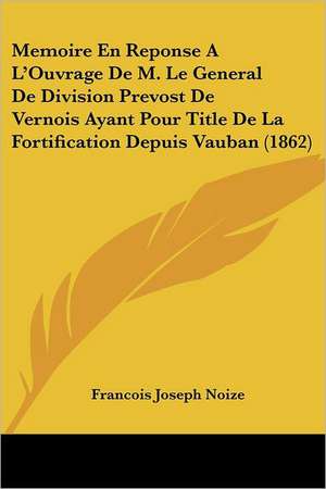 Memoire En Reponse A L'Ouvrage De M. Le General De Division Prevost De Vernois Ayant Pour Title De La Fortification Depuis Vauban (1862) de Francois Joseph Noize