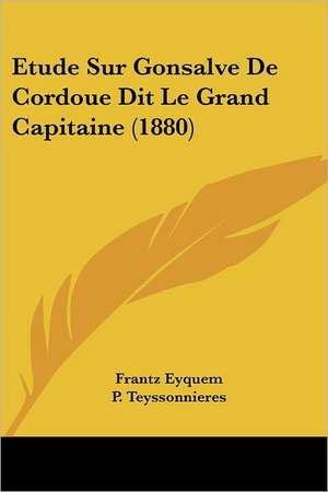 Etude Sur Gonsalve De Cordoue Dit Le Grand Capitaine (1880) de Frantz Eyquem