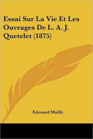 Essai Sur La Vie Et Les Ouvrages De L. A. J. Quetelet (1875) de Edouard Mailly