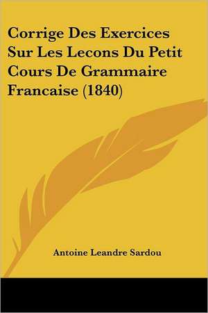 Corrige Des Exercices Sur Les Lecons Du Petit Cours De Grammaire Francaise (1840) de Antoine Leandre Sardou