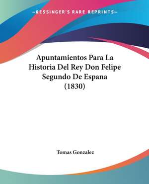 Apuntamientos Para La Historia Del Rey Don Felipe Segundo De Espana (1830) de Tomas Gonzalez