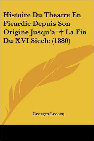 Histoire Du Theatre En Picardie Depuis Son Origine Jusqu'a La Fin Du XVI Siecle (1880) de Georges Lecocq