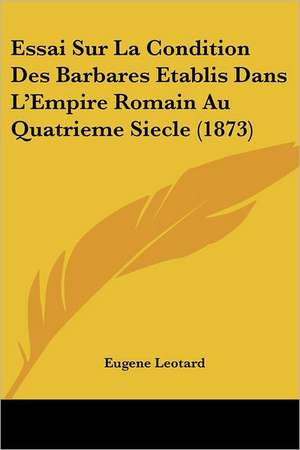 Essai Sur La Condition Des Barbares Etablis Dans L'Empire Romain Au Quatrieme Siecle (1873) de Eugene Leotard