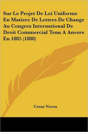 Sur Le Projet De Loi Uniforme En Matiere De Lettres De Change Au Congres International De Droit Commercial Tenu A Anvers En 1885 (1888) de Cesar Norsa