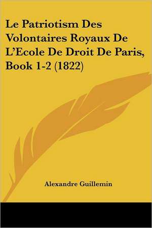 Le Patriotism Des Volontaires Royaux De L'Ecole De Droit De Paris, Book 1-2 (1822) de Alexandre Guillemin