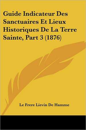 Guide Indicateur Des Sanctuaires Et Lieux Historiques De La Terre Sainte, Part 3 (1876) de Le Frere Lievin De Hamme