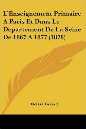 L'Enseignement Primaire A Paris Et Dans Le Departement De La Seine De 1867 A 1877 (1878) de Octave Greard