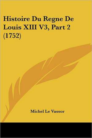 Histoire Du Regne De Louis XIII V3, Part 2 (1752) de Michel Le Vassor