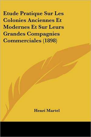 Etude Pratique Sur Les Colonies Anciennes Et Modernes Et Sur Leurs Grandes Compagnies Commerciales (1898) de Henri Martel