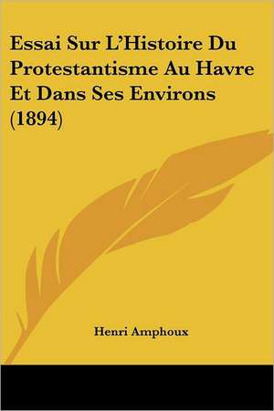 Essai Sur L'Histoire Du Protestantisme Au Havre Et Dans Ses Environs (1894) de Henri Amphoux