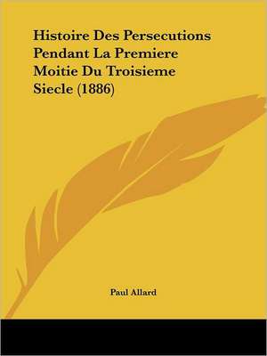 Histoire Des Persecutions Pendant La Premiere Moitie Du Troisieme Siecle (1886) de Paul Allard