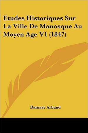 Etudes Historiques Sur La Ville De Manosque Au Moyen Age V1 (1847) de Damase Arbaud