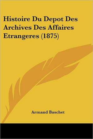 Histoire Du Depot Des Archives Des Affaires Etrangeres (1875) de Armand Baschet