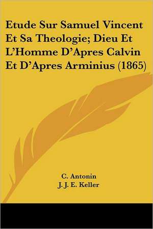 Etude Sur Samuel Vincent Et Sa Theologie; Dieu Et L'Homme D'Apres Calvin Et D'Apres Arminius (1865) de C. Antonin