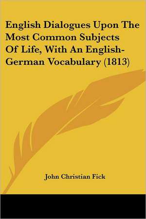 English Dialogues Upon The Most Common Subjects Of Life, With An English-German Vocabulary (1813) de John Christian Fick