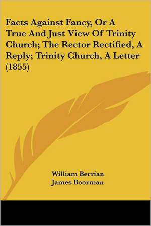 Facts Against Fancy, Or A True And Just View Of Trinity Church; The Rector Rectified, A Reply; Trinity Church, A Letter (1855) de William Berrian