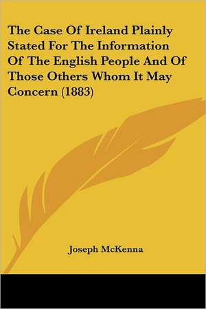 The Case Of Ireland Plainly Stated For The Information Of The English People And Of Those Others Whom It May Concern (1883) de Joseph Mckenna