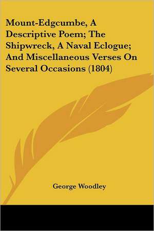 Mount-Edgcumbe, A Descriptive Poem; The Shipwreck, A Naval Eclogue; And Miscellaneous Verses On Several Occasions (1804) de George Woodley