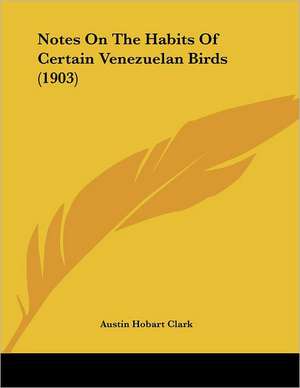 Notes On The Habits Of Certain Venezuelan Birds (1903) de Austin Hobart Clark