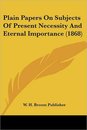 Plain Papers On Subjects Of Present Necessity And Eternal Importance (1868) de W. H. Broom Publisher